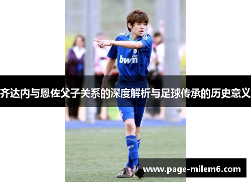 齐达内与恩佐父子关系的深度解析与足球传承的历史意义